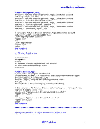 gcreddy@gcreddy.com

Function Login(Email, Pwd)
Browser(“JJ Perfumes-Discount perfume”).Page(“JJ   Perfumes-Discount
perfume”).Link(“Login”).Click
Browser(“JJ Perfumes-Discount perfume”).Page(“JJ   Perfumes-Discount
perfume_2″).WebEdit(“username”).Set Email
Browser(“JJ Perfumes-Discount perfume”).Page(“JJ   Perfumes-Discount
perfume_2″).WebEdit(“password”).Set Pwd
Browser(“JJ Perfumes-Discount perfume”).Page(“JJ   Perfumes-Discount
perfume_2″).WebButton(“Login”).Click

If Browser(“JJ Perfumes-Discount perfume”).Page(“JJ Perfumes-Discount
perfume_3″).Link(“Logout”).Exist(10) Then
Login=”Login Operation Sucessful”
Msgbox Login
Else
Login=”Login Failed”
Msgbox Login
End If
End Function

iv) Closing Application

————————
Navigation:
————
a) Check the Existence of jjperfumes.com Browser
b) Close the Browser window (If exists)
—————–

Function Launch_App()
SystemUtil.Run “C:Program FilesInternet
ExplorerIEXPLORE.EXE”,”",”C:Documents and SettingsAdministrator”,”open”
Browser(“Google”).Page(“Google”).Sync
Browser(“Google”).Navigate “http://www.jjperfumes.com/”
Wait (8)
Browser_Name = Browser(“Google”).GetROProperty(“title”)

If Browser_Name=”JJ Perfumes-Discount perfume cheap brand name perfumes,
fragrance & cologne online” Then
Launch_App=”Jjperumes.com Browser Launched Sucessfully”
Msgbox Launch_App
Else
Launch_App=”Jjperumes.com Browser Not Launched”
Msgbox Launch_App
End If
End Function

**********************************************************

v) Login Operation In Flight Reservation Application



                              QTP Training                                   4
 