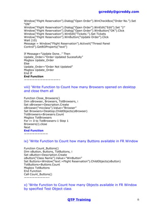 gcreddy@gcreddy.com

Window(“Flight Reservation”).Dialog(“Open Order”).WinCheckBox(“Order No.”).Set
“ON”
Window(“Flight Reservation”).Dialog(“Open Order”).WinEdit(“Edit”).Set “2″
Window(“Flight Reservation”).Dialog(“Open Order”).WinButton(“OK”).Click
Window(“Flight Reservation”).WinEdit(“Tickets:”).Set Tickets
Window(“Flight Reservation”).WinButton(“Update Order”).Click
Wait (10)
Message = Window(“Flight Reservation”).ActiveX(“Threed Panel
Control”).GetROProperty(“text”)

If Message=”Update Done…” Then
Update_Order=”Order Updated Sucessfully”
Msgbox Update_Order
Else
Update_Order=”Order Not Updated”
Msgbox Update_Order
End If
End Function
—————————————–

viii) ‘Write Function to Count how many Browsers opened on desktop
and close them all

Function Close_Browsers()
Dim oBrowser, Browsers, TotBrowsers, i
Set oBrowser=Description.Create
oBrowser(“micclass”).Value=”Browser”
Set Browsers=Desktop.ChildObjects(oBrowser)
TotBrowsers=Browsers.Count
Msgbox TotBrowsers
For i= 0 to TotBrowsers-1 Step 1
Browsers(i).close
Next
End Function
—————————

ix) ‘Write Function to Count how many Buttons available in FR Window

Function Count_Buttons()
Dim oButton, Buttons, TotButtons, i
Set oButton=Description.Create
oButton(“Class Name”).Value=”WinButton”
Set Buttons=Window(“text:=Flight Reservation”).ChildObjects(oButton)
TotButtons=Buttons.Count
Msgbox TotButtons
End Function
Call Count_Buttons()
—————————–

x) ‘Write Function to Count how many Objects available in FR Window
by specified Test Object class


                              QTP Training                                       6
 
