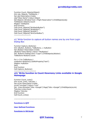 gcreddy@gcreddy.com

Function Count_Objects(Object)
Dim obj, Objects, TotObjects, i
Set obj=Description.Create
obj(“Class Name”).Value=Object
Set Objects=Window(“text:=Flight Reservation”).ChildObjects(obj)
TotObjects=Objects.Count
Msgbox TotObjects
End Function
Call Count_Objects(“WinRadioButton”)
Call Count_Objects(“WinButton”)
Call Count_Objects(“WinEdit”)
Call Count_Objects(“WinComboBox”)
——————————–

xi) ‘Write function to capture all button names one by one from Login
Dialog Box

Function Capture_Buttons()
Dim oButton, Buttons, TotButtons, i, myButton
Set oButton=Description.Create
oButton(“Class Name”).Value=”WinButton”
Set Buttons=Dialog(“text:=Login”).ChildObjects(oButton)
TotButtons=Buttons.Count

For i= 0 to TotButtons-1
myButton=Buttons(i).GetRoProperty(“text”)
Msgbox myButton
Next
End Function
Call Capture_Buttons()
——————————————
xii) ‘Write function to Count Howmany Links available in Google
Homepage

Function Count_Links()
Dim oLink, Links, TotLinks, i
Set oLink=Description.Create
oLink(“micclass”).Value=”Link”
Set Links=Browser(“title:=Google”).Page(“title:=Google”).ChildObjects(oLink)
TotLinks=Links.Count
Msgbox TotLinks
End Function
Call Count_Links()

——————————————————————————-

Functions in QTP

User Defined Functions

Functions in VB Script


                               QTP Training                                    7
 