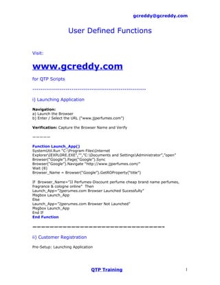 gcreddy@gcreddy.com


                   User Defined Functions

Visit:


www.gcreddy.com
for QTP Scripts

----------------------------------------------------------

i) Launching Application

Navigation:
a) Launch the Browser
b) Enter / Select the URL (“www.jjperfumes.com”)

Verification: Capture the Browser Name and Verify

—————

Function Launch_App()
SystemUtil.Run “C:Program FilesInternet
ExplorerIEXPLORE.EXE”,”",”C:Documents and SettingsAdministrator”,”open”
Browser(“Google”).Page(“Google”).Sync
Browser(“Google”).Navigate “http://www.jjperfumes.com/”
Wait (8)
Browser_Name = Browser(“Google”).GetROProperty(“title”)

If Browser_Name=”JJ Perfumes-Discount perfume cheap brand name perfumes,
fragrance & cologne online” Then
Launch_App=”Jjperumes.com Browser Launched Sucessfully”
Msgbox Launch_App
Else
Launch_App=”Jjperumes.com Browser Not Launched”
Msgbox Launch_App
End If
End Function

——————————————————————————————–

ii) Customer Registration

Pre-Setup: Launching Application




                               QTP Training                                  1
 