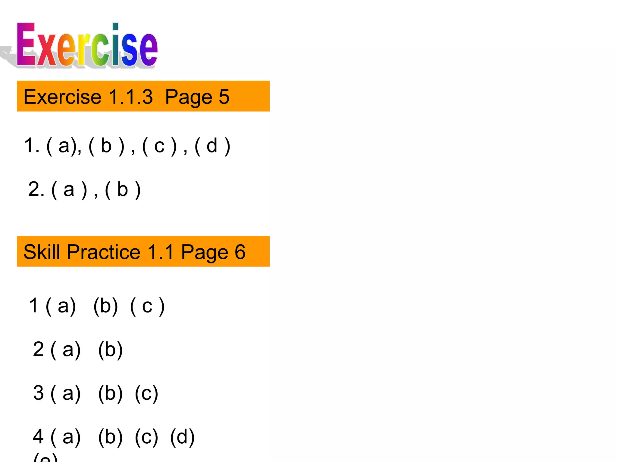 Exercise 1.1.3 Page 5

1. ( a), ( b ) , ( c ) , ( d )

2. ( a ) , ( b )


Skill Practice 1.1 Page 6

1 ( a) (b) ( c )

 2 ( a) (b)

 3 ( a) (b) (c)

 4 ( a) (b) (c) (d)
 
