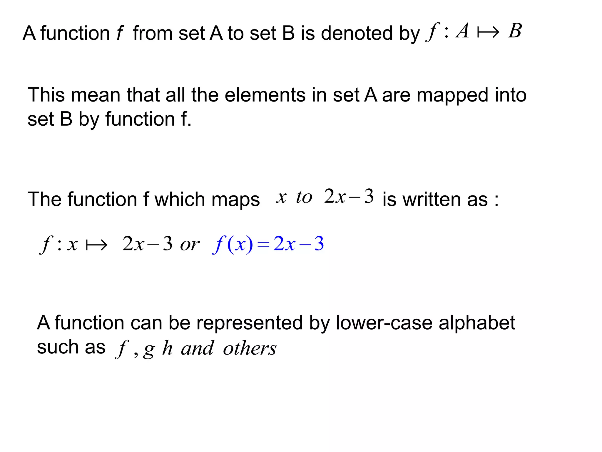 A function f from set A to set B is denoted by f : A  B


This mean that all the elements in set A are mapped into
set B by function f.


The function f which maps x to 2 x 3 is written as :

  f : x  2 x 3 or f ( x) 2 x 3


 A function can be represented by lower-case alphabet
 such as f , g h and others
 