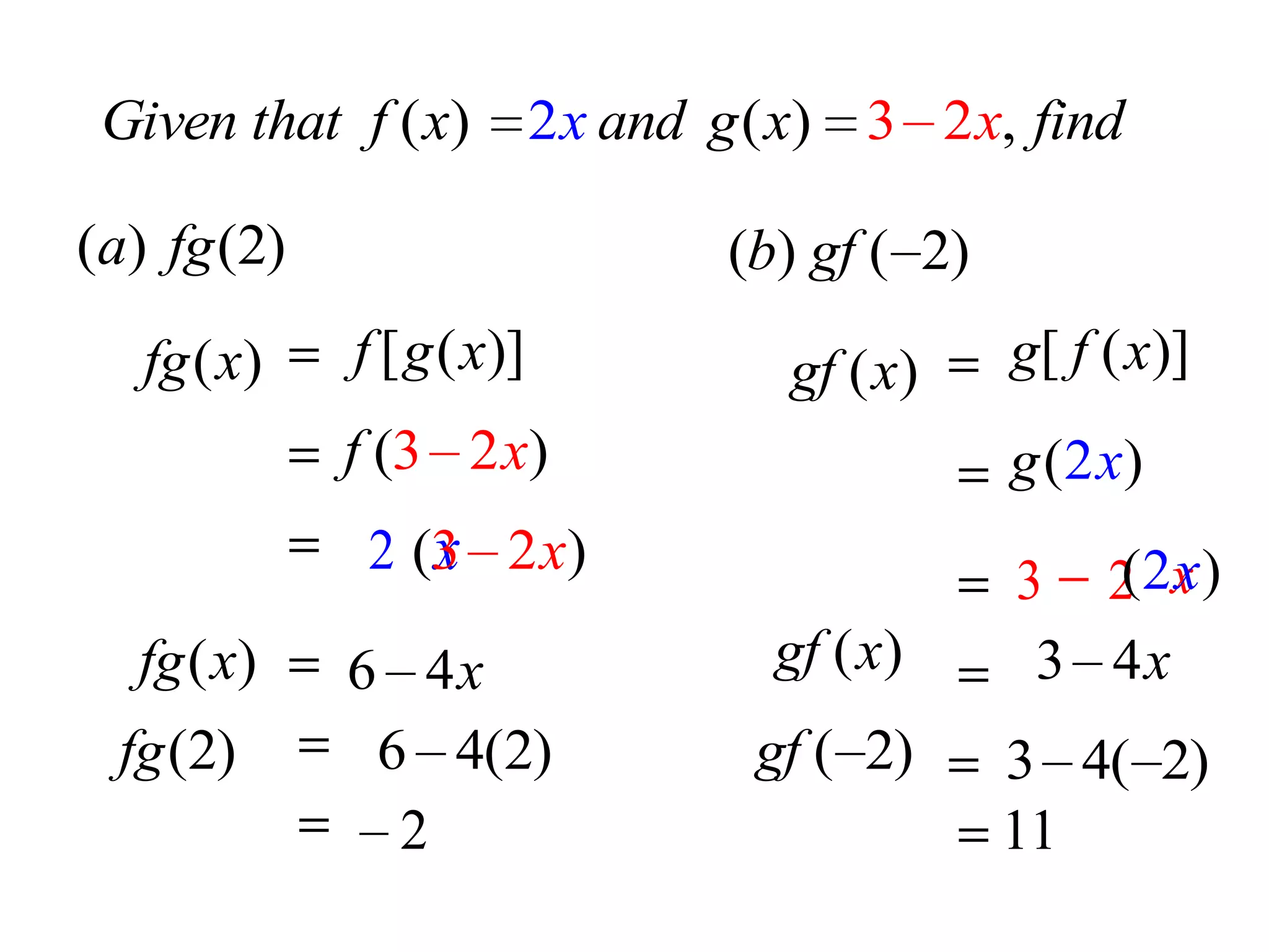 Given that f ( x)         2 x and g ( x) 3 2 x, find

(a) fg (2)                         (b) gf ( 2)
   fg ( x)   f [ g ( x)]              gf ( x)    g[ f ( x)]
             f (3 2 x)                           g ( 2 x)
                 x
              2 (3 2x)
                                                 3 2 x)
                                                    (2 x
   fg ( x)   6 4x                    gf ( x)      3 4x
  fg (2)      6 4(2)                gf ( 2)      3 4( 2)
               2                                 11
 