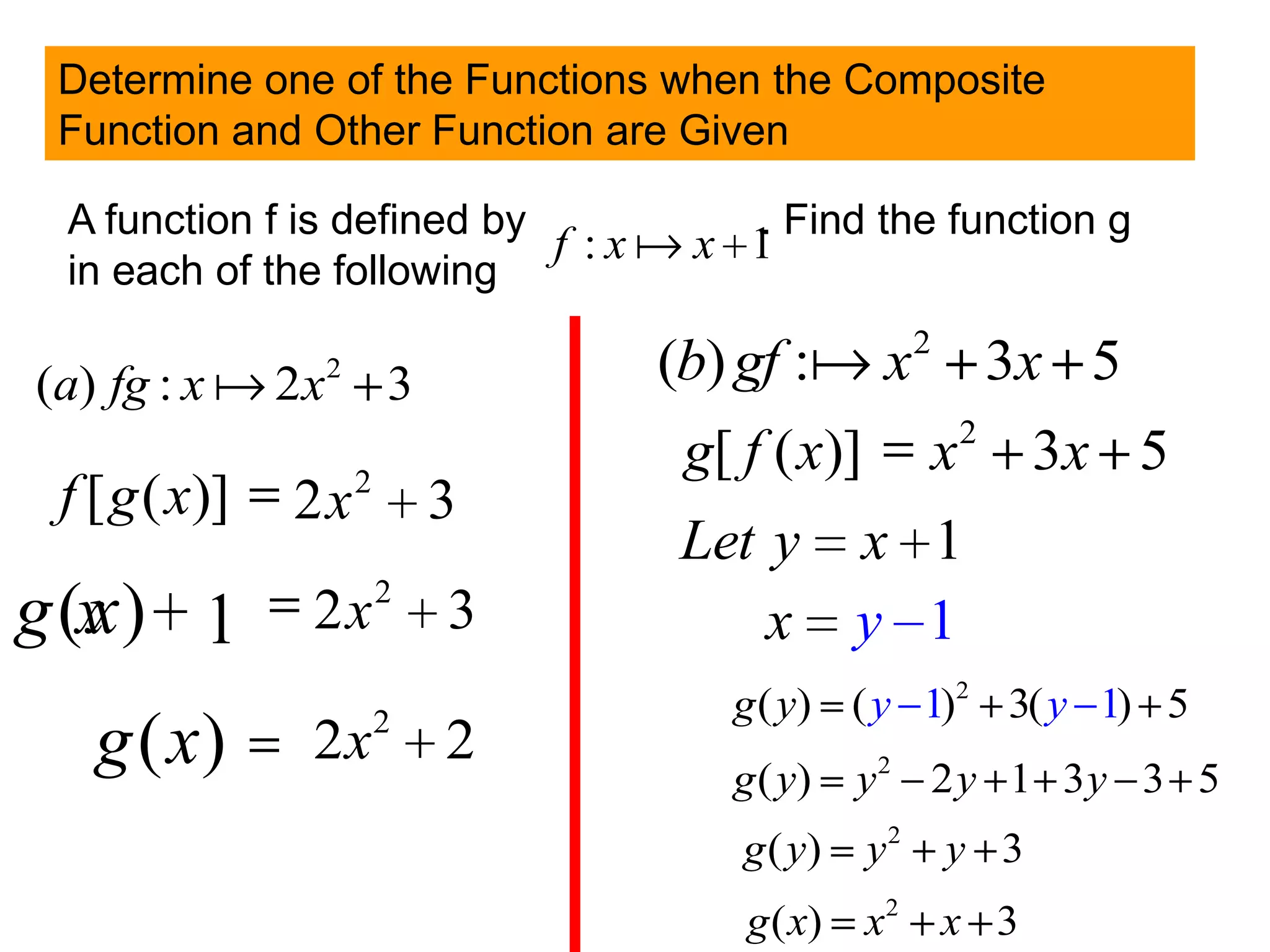 Determine one of the Functions when the Composite
 Function and Other Function are Given

 A function f is defined by        . Find the function g
                            f :xx 1
 in each of the following

(a) fg : x  2x   2
                          3       (b) gf : x2 3x 5
                                                        2
                      2
                                  g[ f ( x)]        x       3x 5
 f [ g ( x)]   2x             3
                                  Let y x 1
                          2
g (x ) 1
   x           2x             3       x y 1
                          2         g ( y) ( y 1)2 3( y 1) 5
   g ( x)      2x             2
                                    g ( y)    y2 2 y 1 3y 3 5
                                     g ( y)    y2   y 3
                                     g ( x)    x2 x 3
 