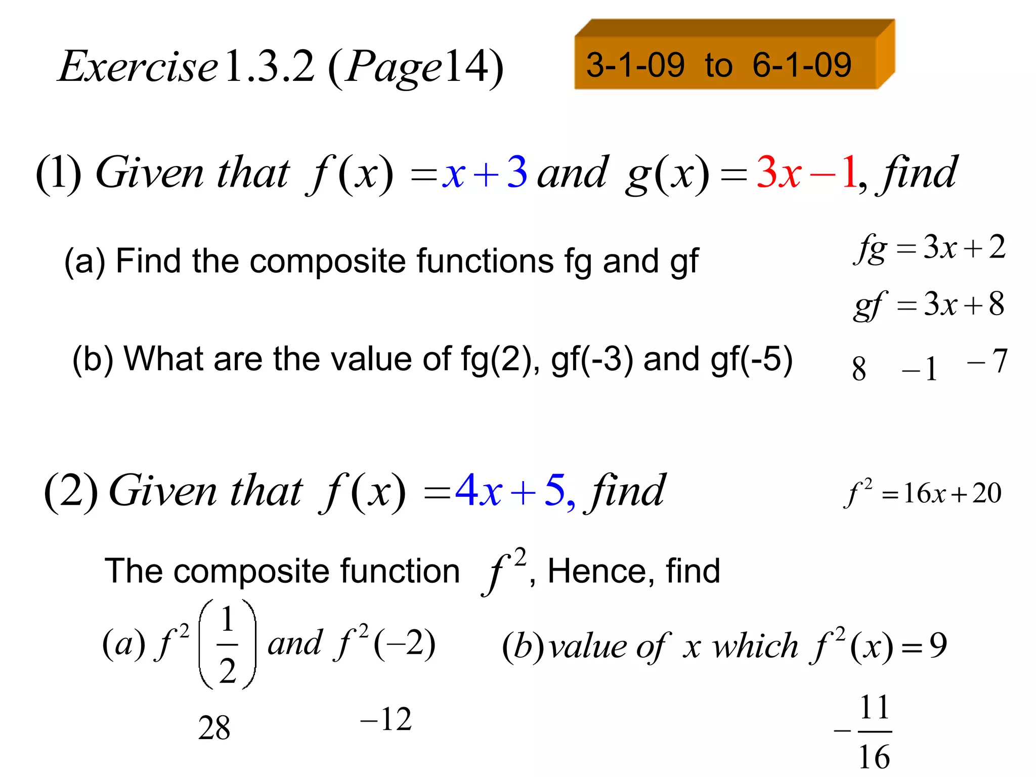Exercise 1.3.2 ( Page14)                 3-1-09 to 6-1-09


(1) Given that f ( x)             x 3 and g ( x) 3x 1, find
 (a) Find the composite functions fg and gf                  fg   3x 2
                                                             gf   3x 8
  (b) What are the value of fg(2), gf(-3) and gf(-5)        8     1   7


(2) Given that f ( x)             4 x 5, find               f 2 16 x 20

    The composite function          f 2, Hence, find
            2    1
    (a) f          and f 2 ( 2)     (b) value of x which f 2 ( x) 9
                 2
                           12                                11
                28
                                                             16
 