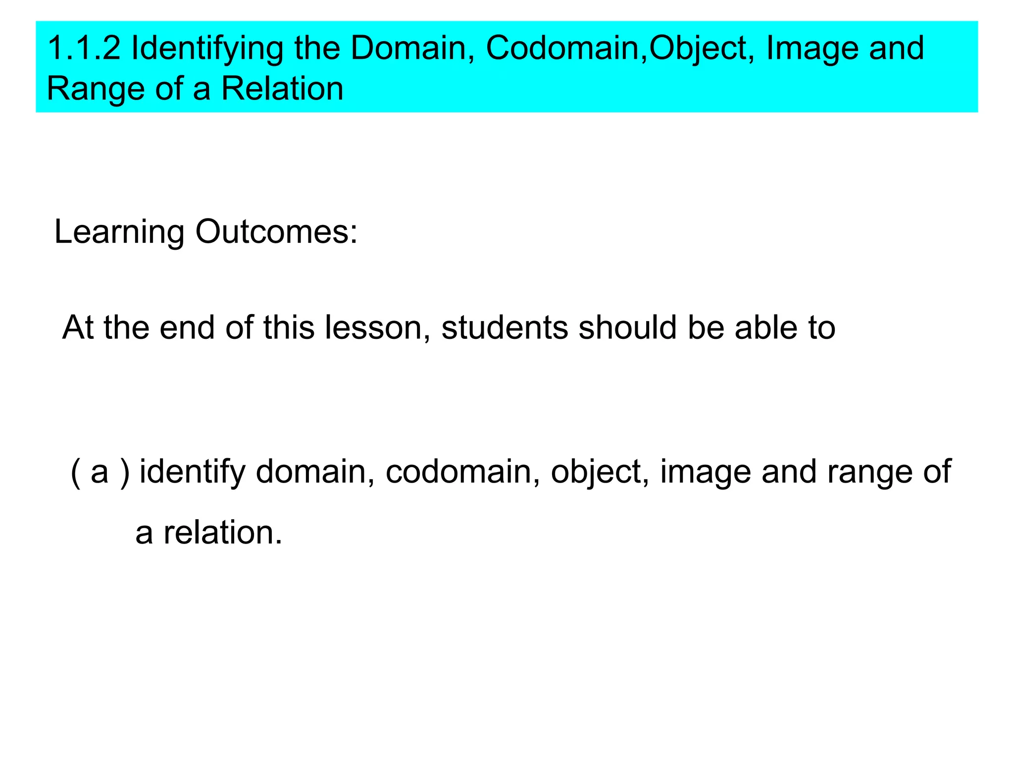 1.1.2 Identifying the Domain, Codomain,Object, Image and
Range of a Relation



Learning Outcomes:

 At the end of this lesson, students should be able to



 ( a ) identify domain, codomain, object, image and range of
     a relation.
 
