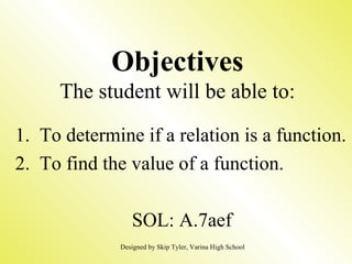 Objectives The student will be able to: 1.  To determine if a relation is a function. 2.  To find the value of a function. SOL: A.7aef Designed by Skip Tyler, Varina High School 