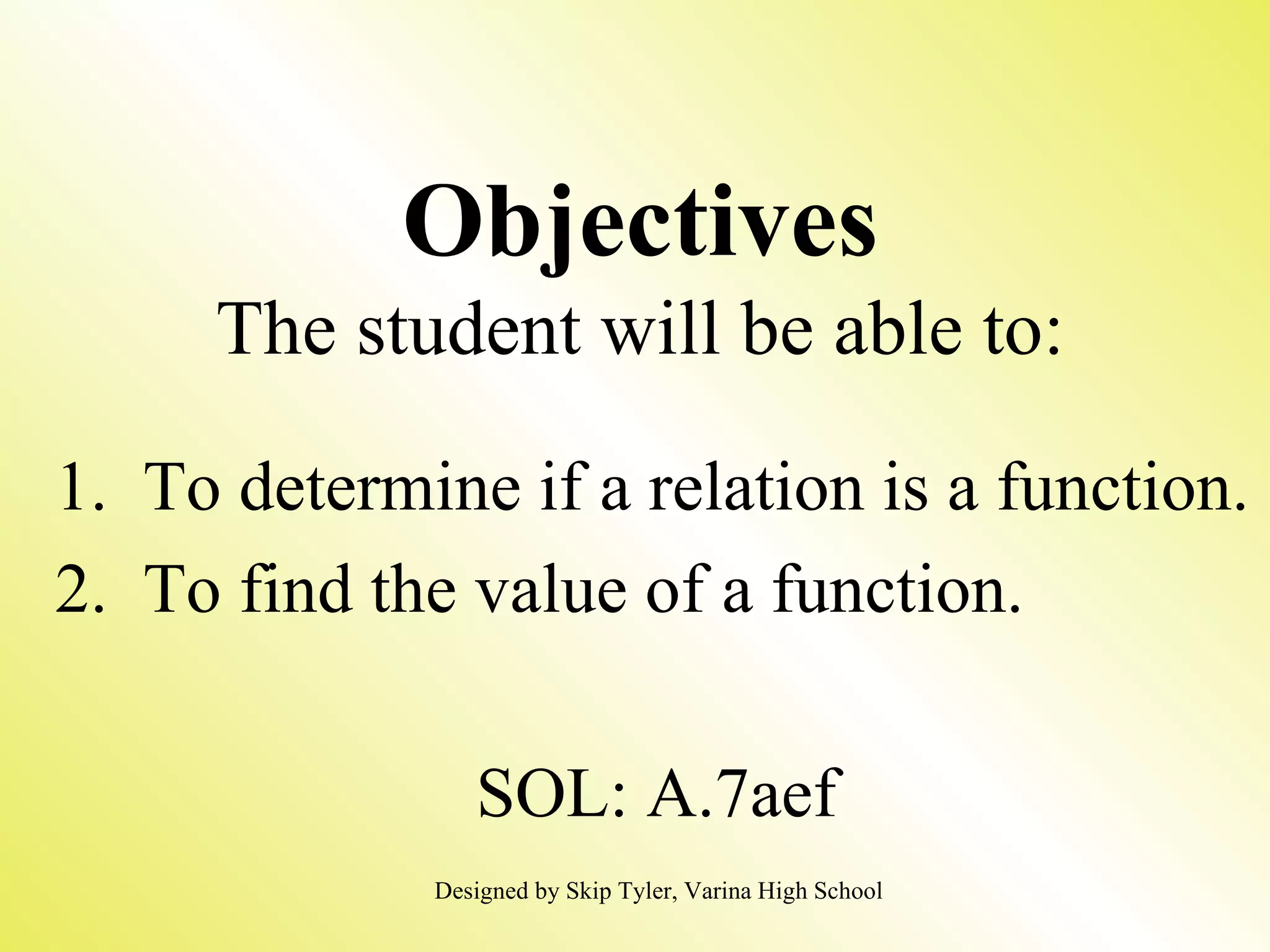 Objectives The student will be able to: 1. To determine if a relation is a function. 2. To find the value of a function. SOL: A.7aef Designed by Skip Tyler, Varina High School