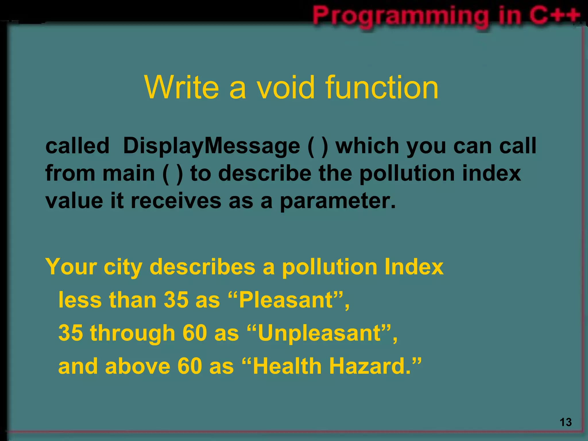 Write a void function called  DisplayMessage ( ) which you can call from main ( ) to describe the pollution index value it receives as a parameter. Your city describes a pollution Index  less than 35 as “Pleasant”,  35 through 60 as “Unpleasant”,  and above 60 as “Health Hazard.” 