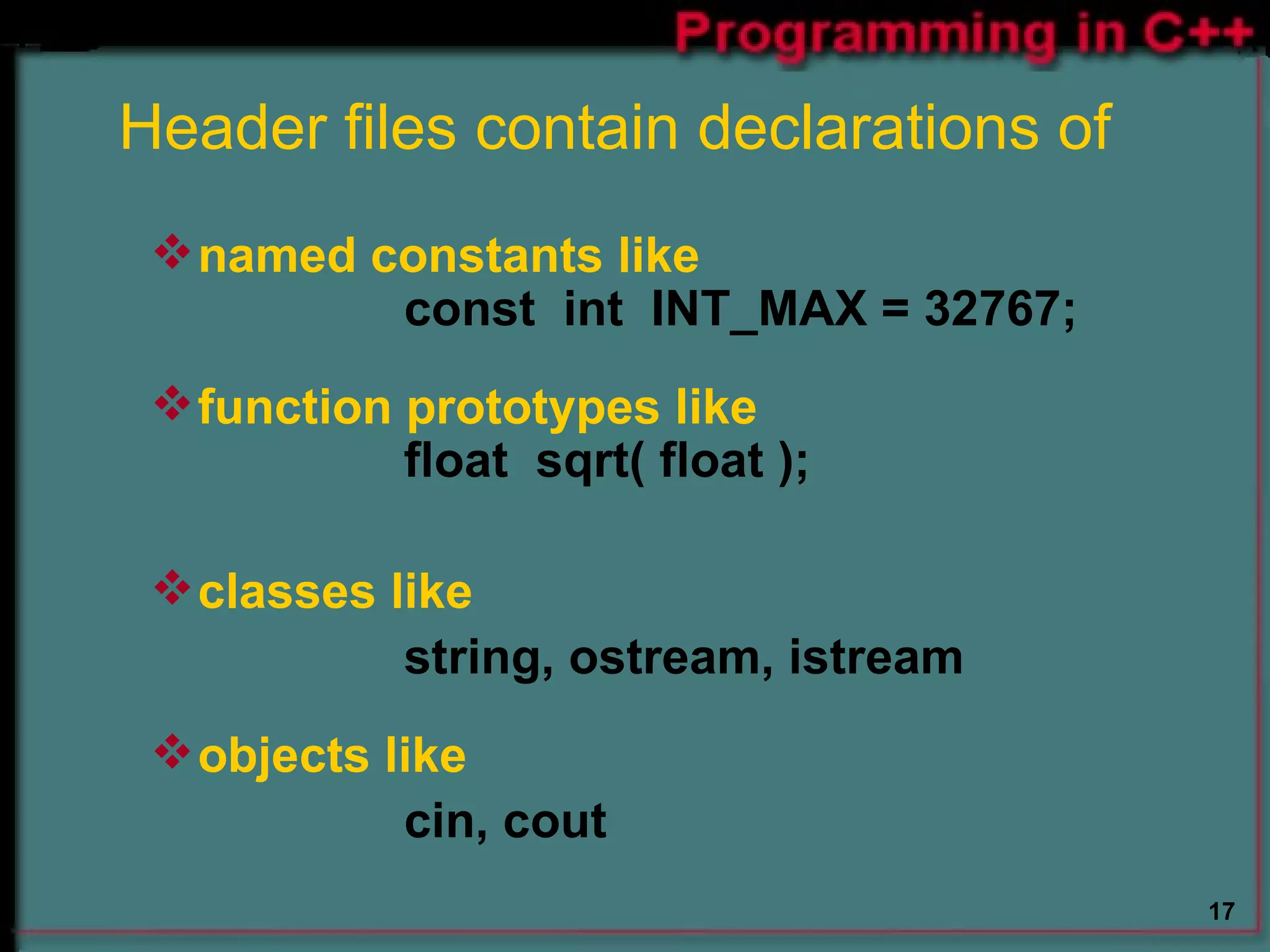 Header files contain declarations of   named constants like const  int  INT_MAX = 32767; function prototypes like float  sqrt( float ); classes like string, ostream, istream objects like cin, cout   