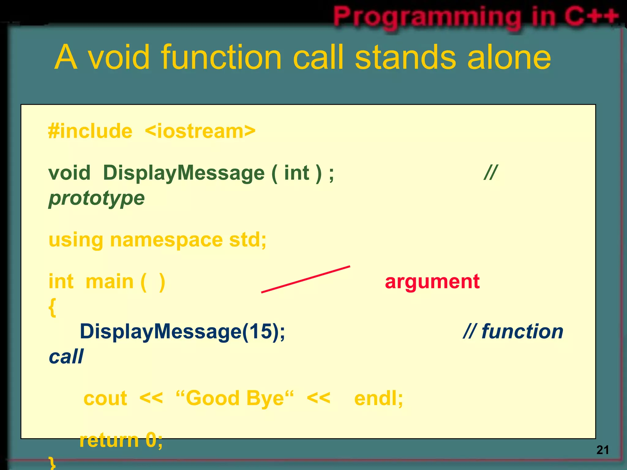 A void function call stands alone #include  <iostream> void  DisplayMessage ( int ) ;    // prototype using namespace std; int  main (  )   argument {  DisplayMessage(15); // function call cout  <<  “Good Bye“  <<  endl;   return 0; } 