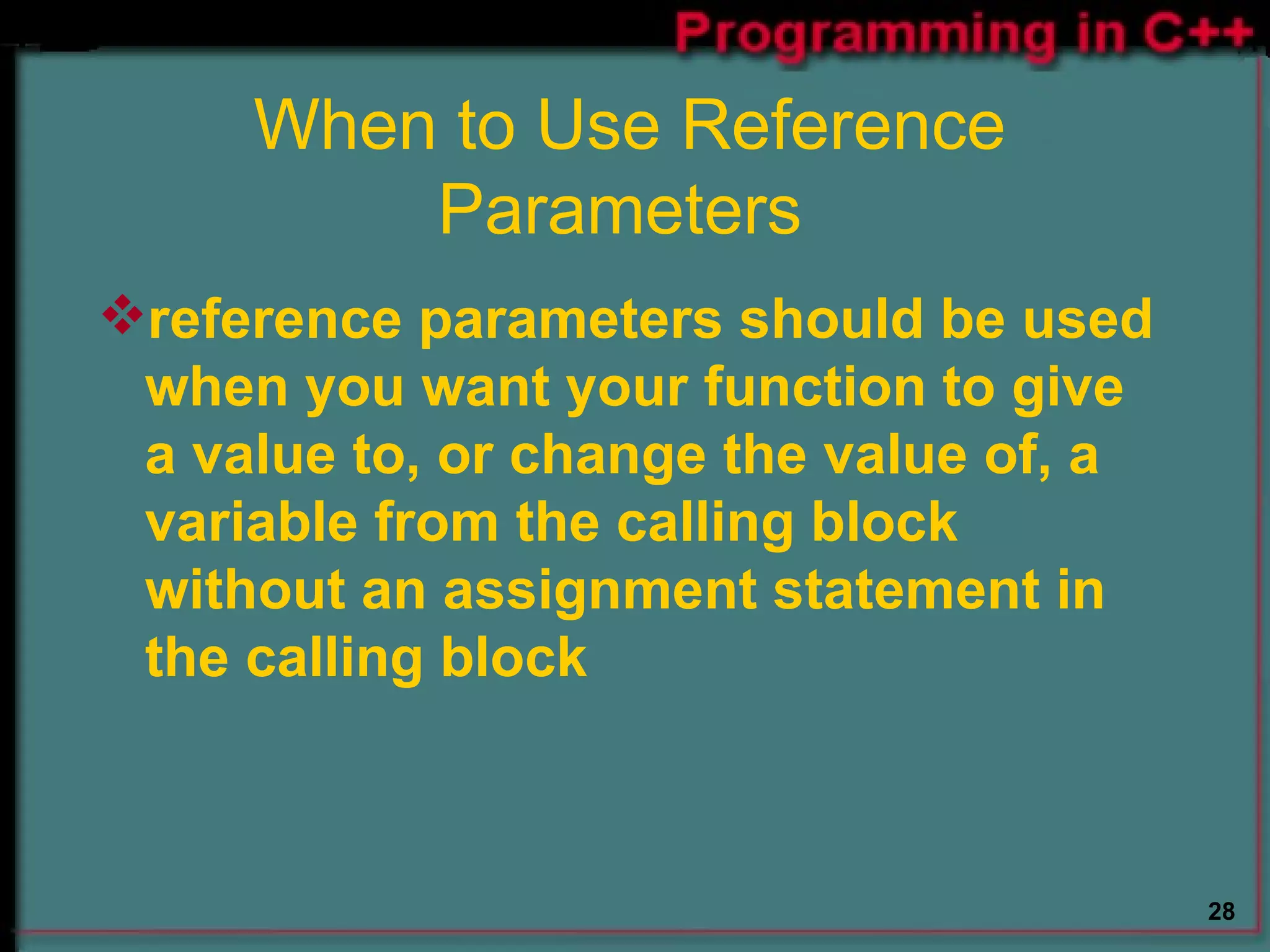 When to Use Reference Parameters  reference parameters should be used when you want your function to give a value to, or change the value of, a variable from the calling block without an assignment statement in the calling block  