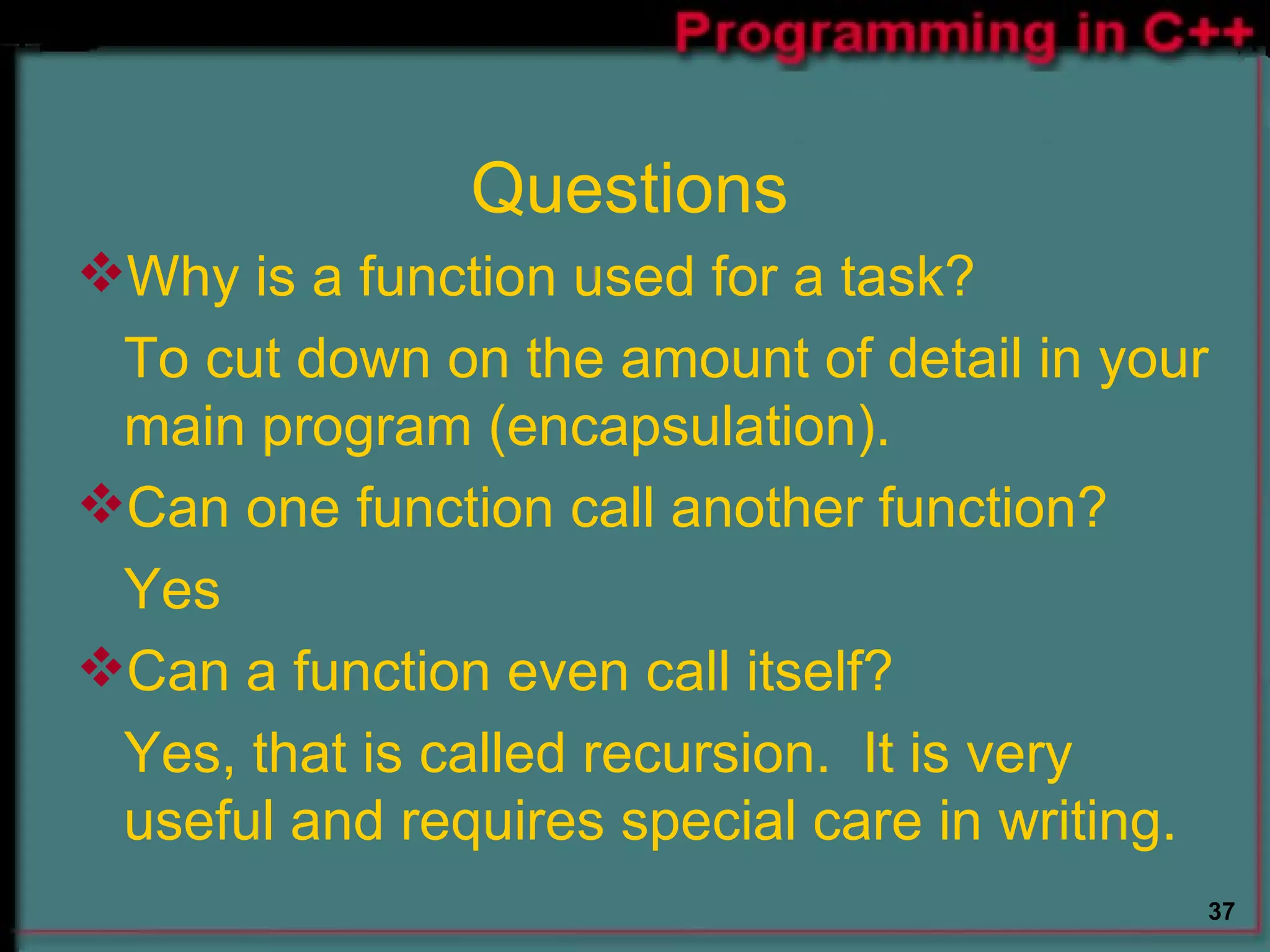 Questions Why is a function used for a task? To cut down on the amount of detail in your main program (encapsulation). Can one function call another function? Yes Can a function even call itself? Yes, that is called recursion.  It is very useful and requires special care in writing. 