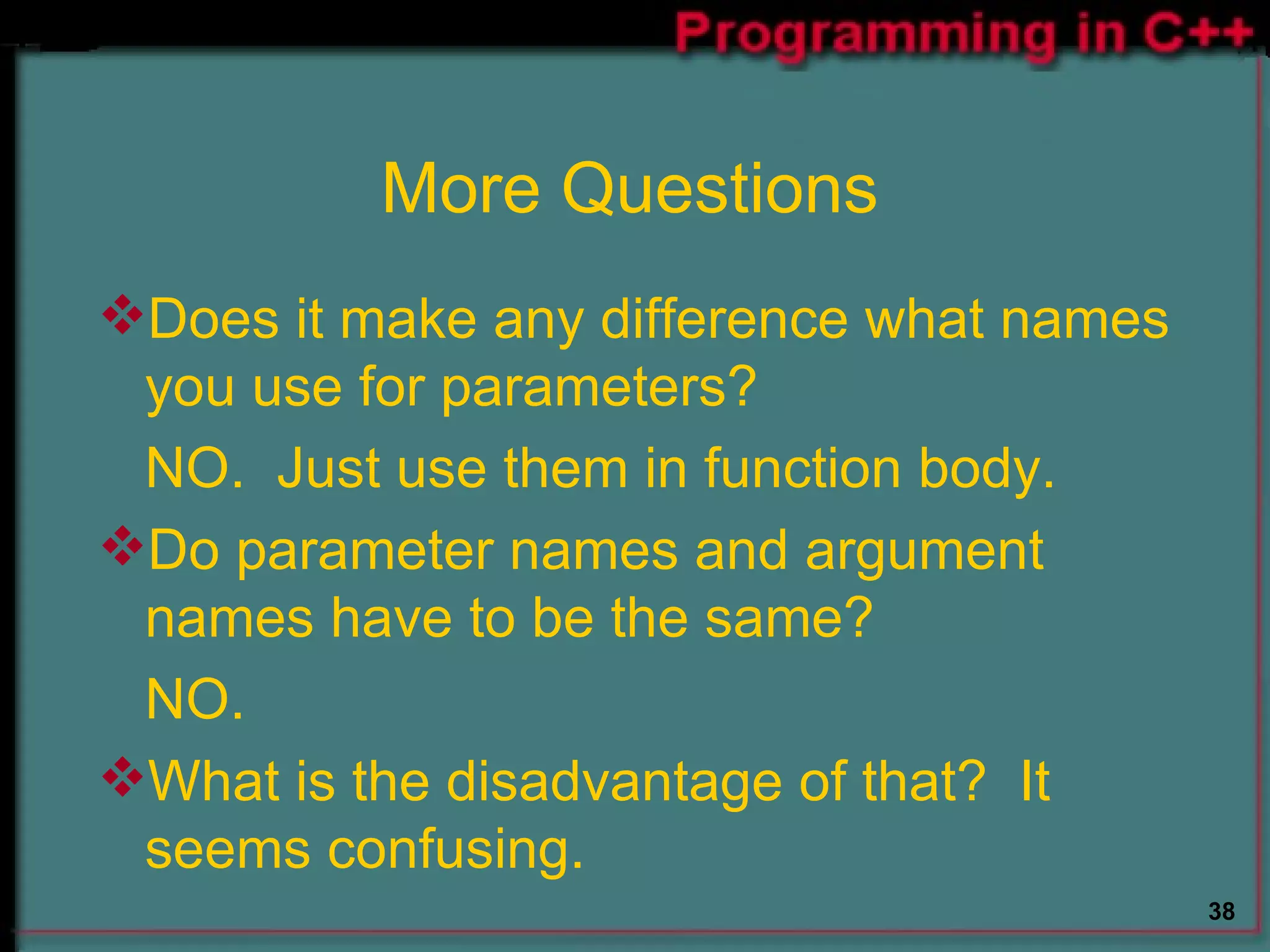 More Questions Does it make any difference what names you use for parameters? NO.  Just use them in function body. Do parameter names and argument names have to be the same? NO. What is the disadvantage of that?  It seems confusing. 