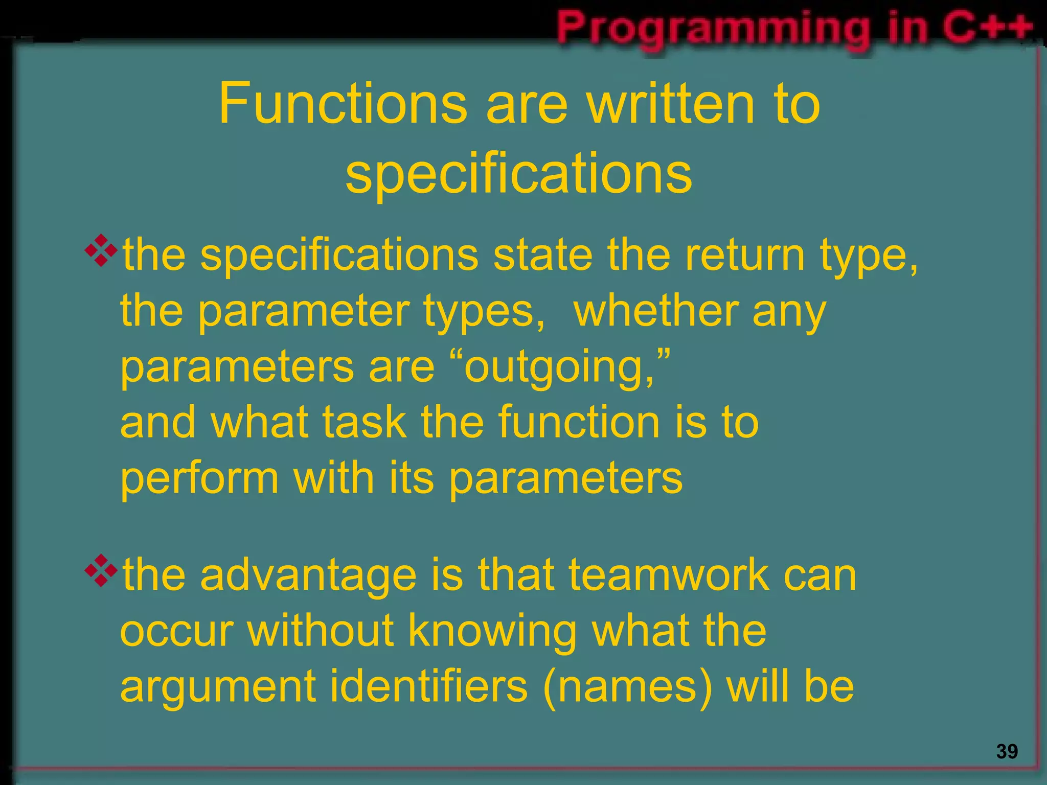 Functions are written to specifications the specifications state the return type, the parameter types,  whether any  parameters are “outgoing,”  and what task the function is to  perform with its parameters  the advantage is that teamwork can occur without knowing what the argument identifiers (names) will be  