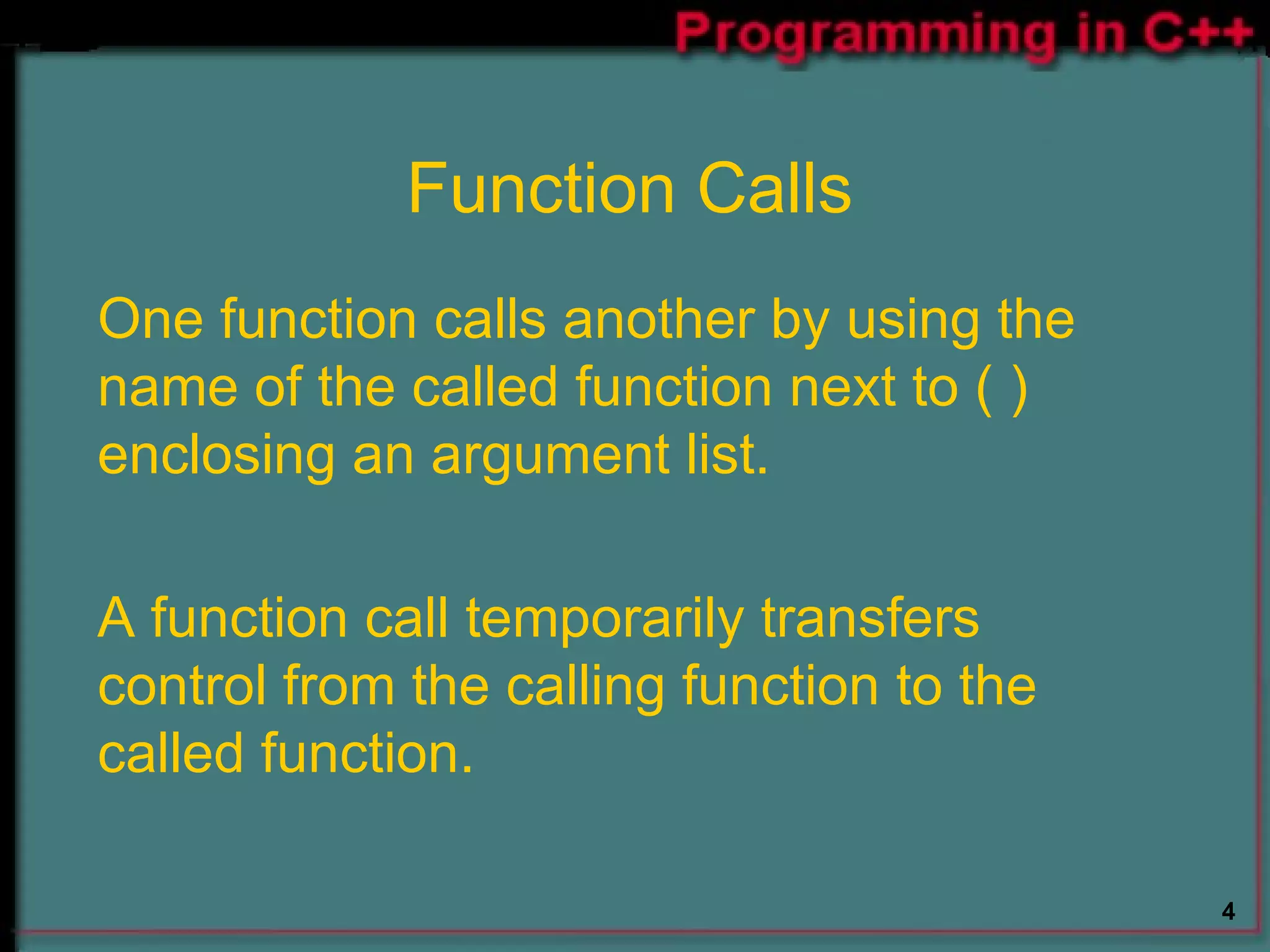Function Calls One function calls another by using the name of the called function next to ( ) enclosing an argument list. A function call temporarily transfers control from the calling function to the called function. 