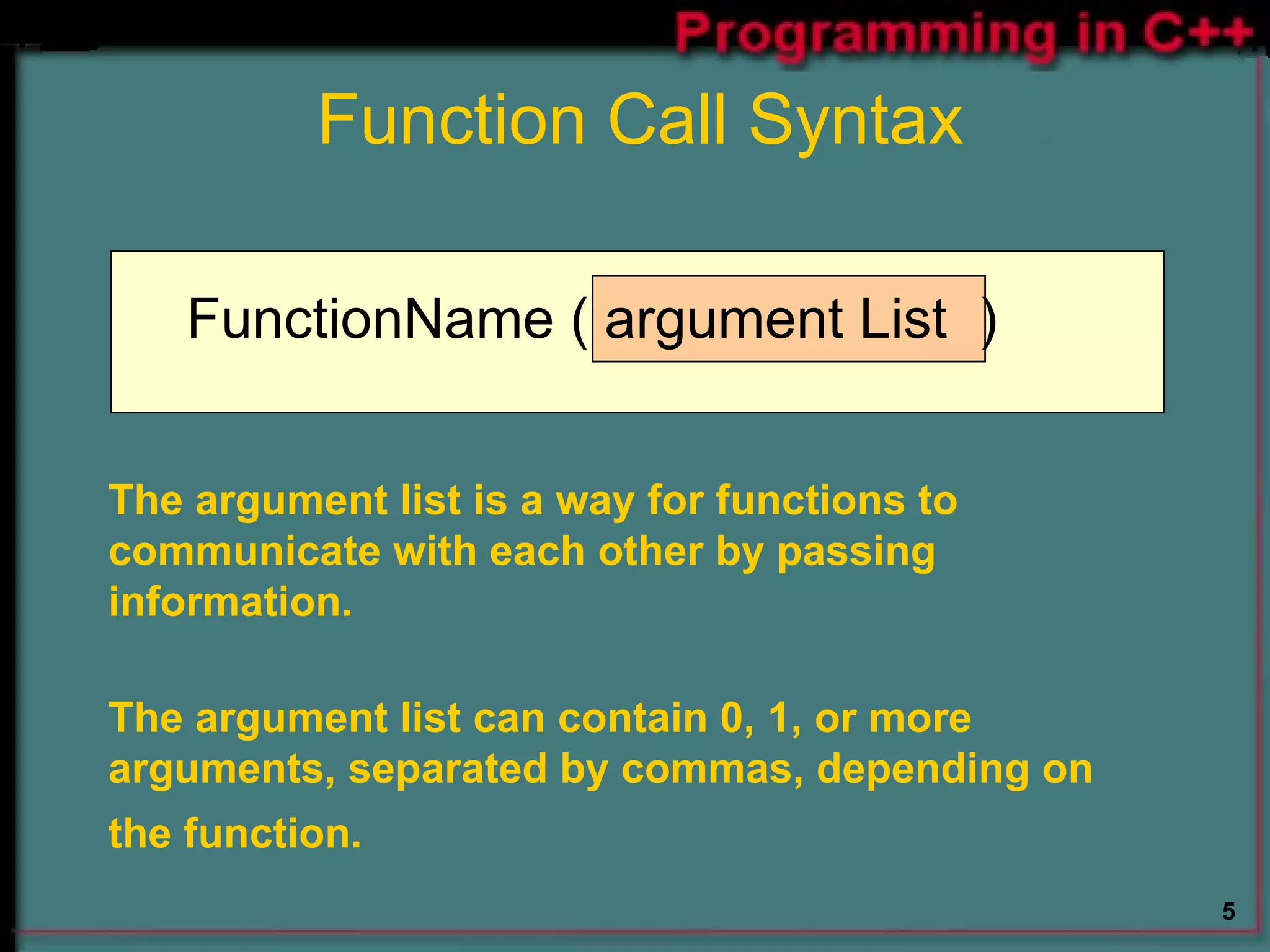 FunctionName ( argument List  ) The argument list is a way for functions to communicate with each other by passing information. The argument list can contain 0, 1, or more arguments, separated by commas, depending on the function.   Function Call Syntax 