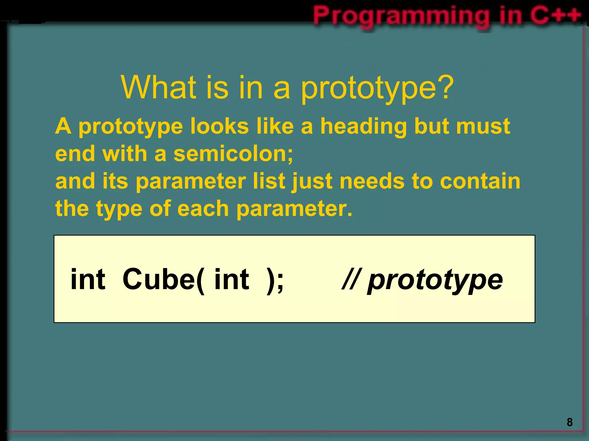 What is in a prototype?  A prototype looks like a heading but must end with a semicolon;  and its parameter list just needs to contain the type of each parameter. int  Cube( int  );   // prototype 