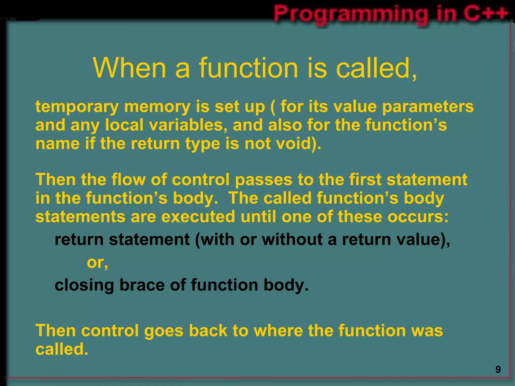 When a function is called, temporary memory is set up ( for its value parameters and any local variables, and also for the function’s name if the return type is not void).  Then the flow of control passes to the first statement in the function’s body.  The called function’s body statements are executed until one of these occurs: return statement (with or without a return value), or, closing brace of function body. Then control goes back to where the function was called. 