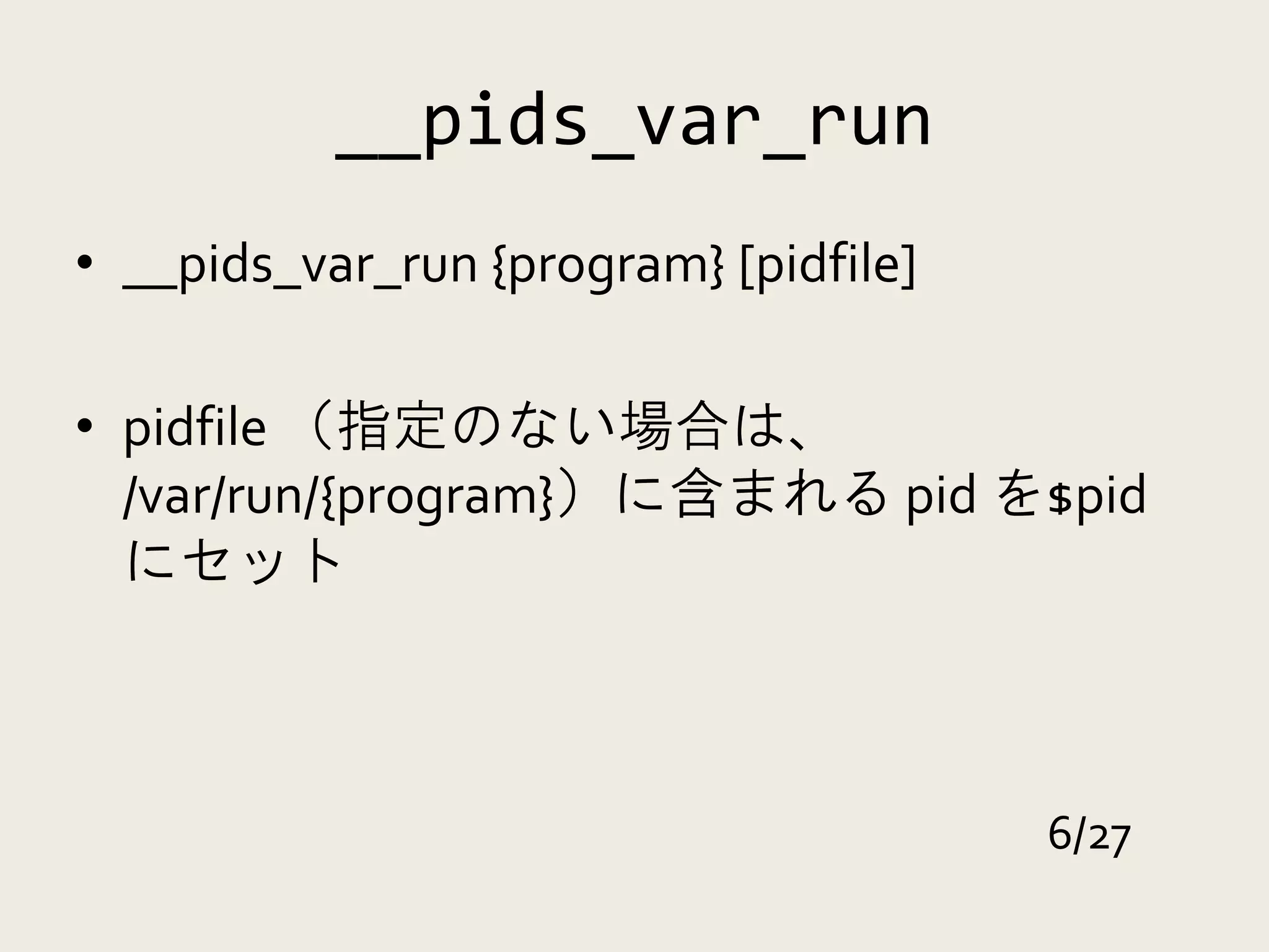 __pids_var_run
• __pids_var_run {program} [pidfile]

• pidfile （指定のない場合は、
  /var/run/{program}）に含まれる pid を$pid
  にセット



                                       6/27
 