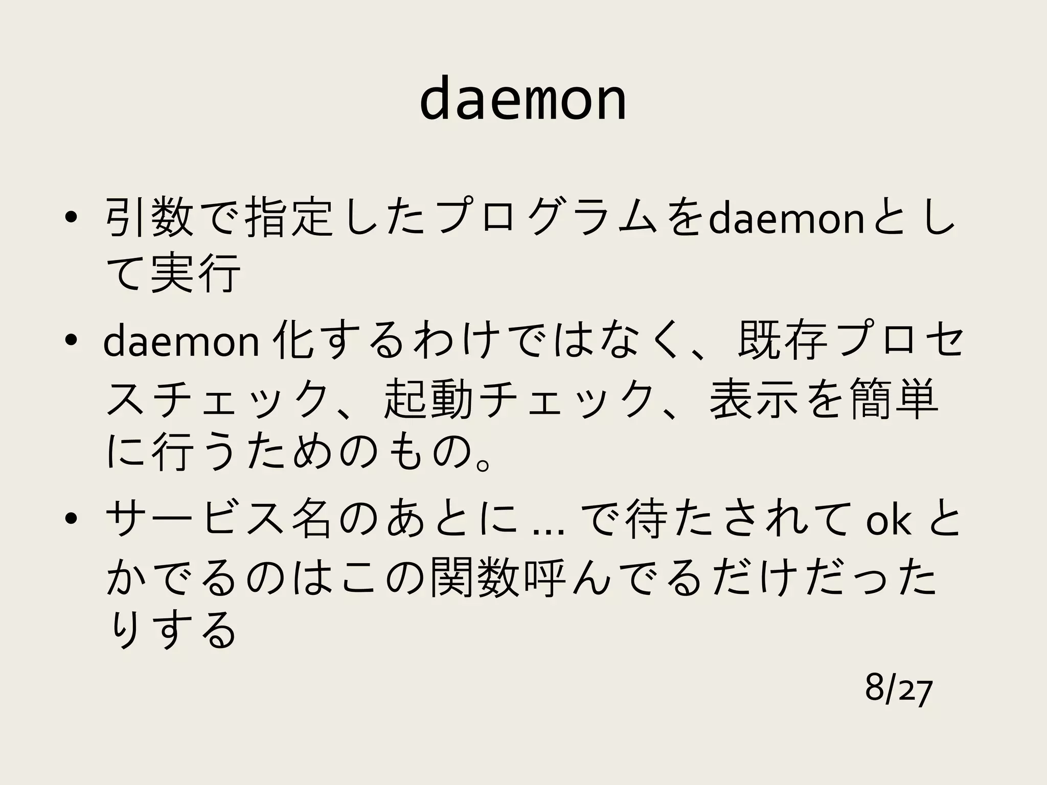 daemon
• 引数で指定したプログラムをdaemonとし
  て実行
• daemon 化するわけではなく、既存プロセ
  スチェック、起動チェック、表示を簡単
  に行うためのもの。
• サービス名のあとに ... で待たされて ok と
  かでるのはこの関数呼んでるだけだった
  りする
                       8/27
 