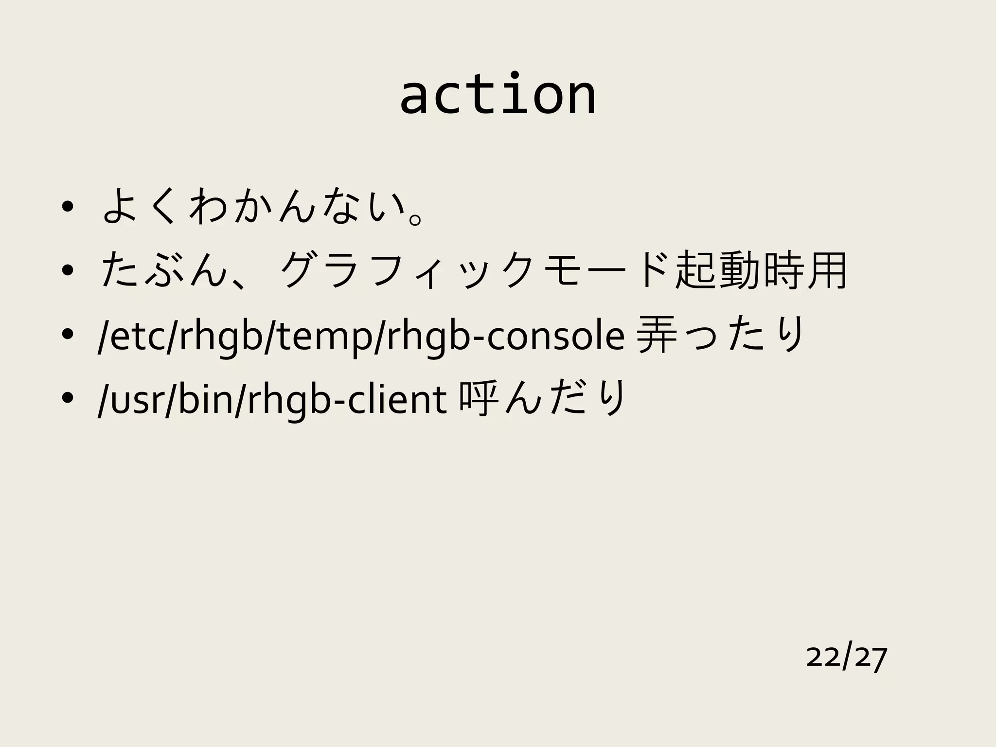 action
•   よくわかんない。
•   たぶん、グラフィックモード起動時用
•   /etc/rhgb/temp/rhgb-console 弄ったり
•   /usr/bin/rhgb-client 呼んだり




                                  22/27
 