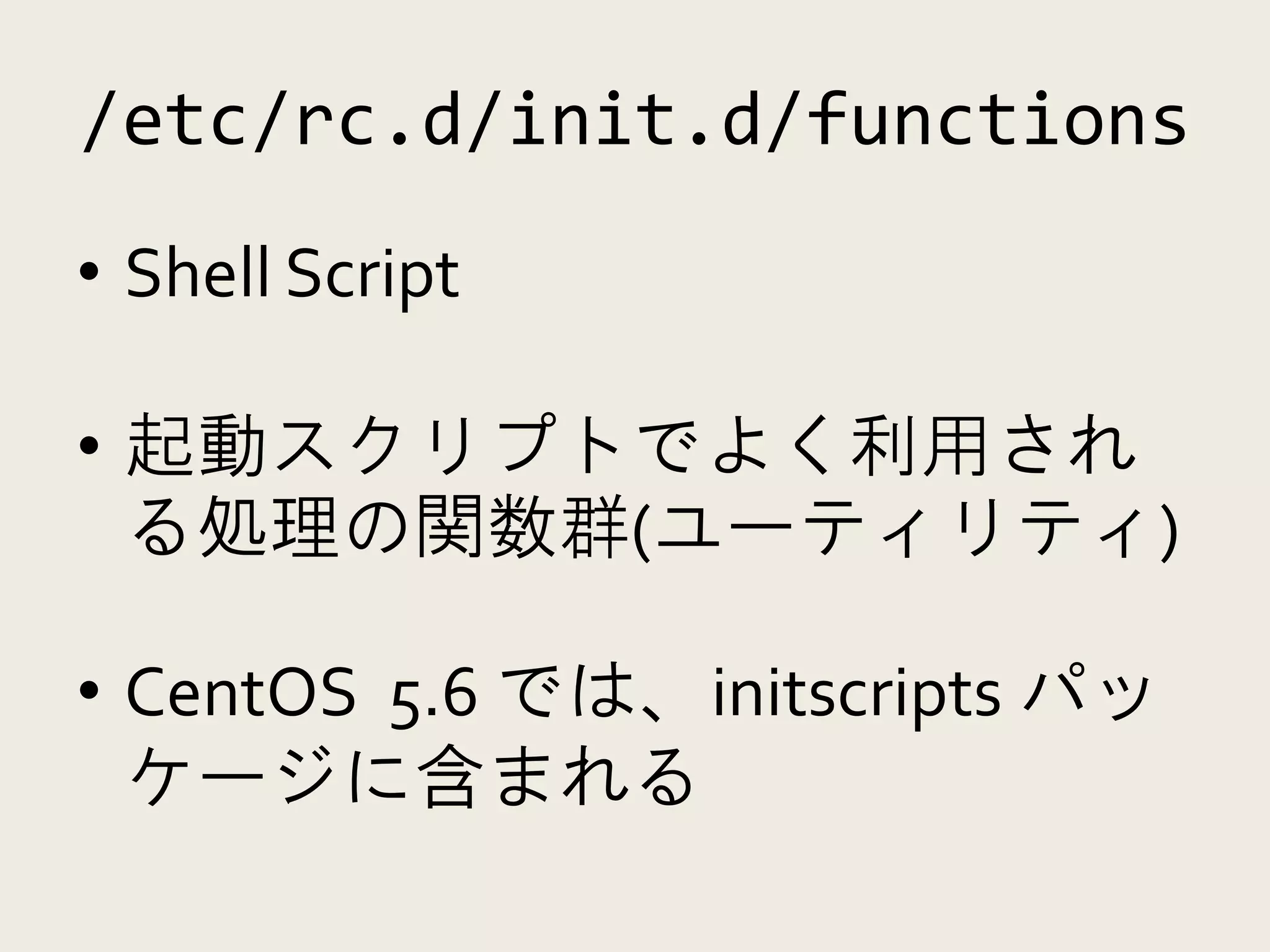 /etc/rc.d/init.d/functions
• Shell Script

• 起動スクリプトでよく利用され
  る処理の関数群(ユーティリティ)

• CentOS 5.6 では、initscripts パッ
  ケージに含まれる
 