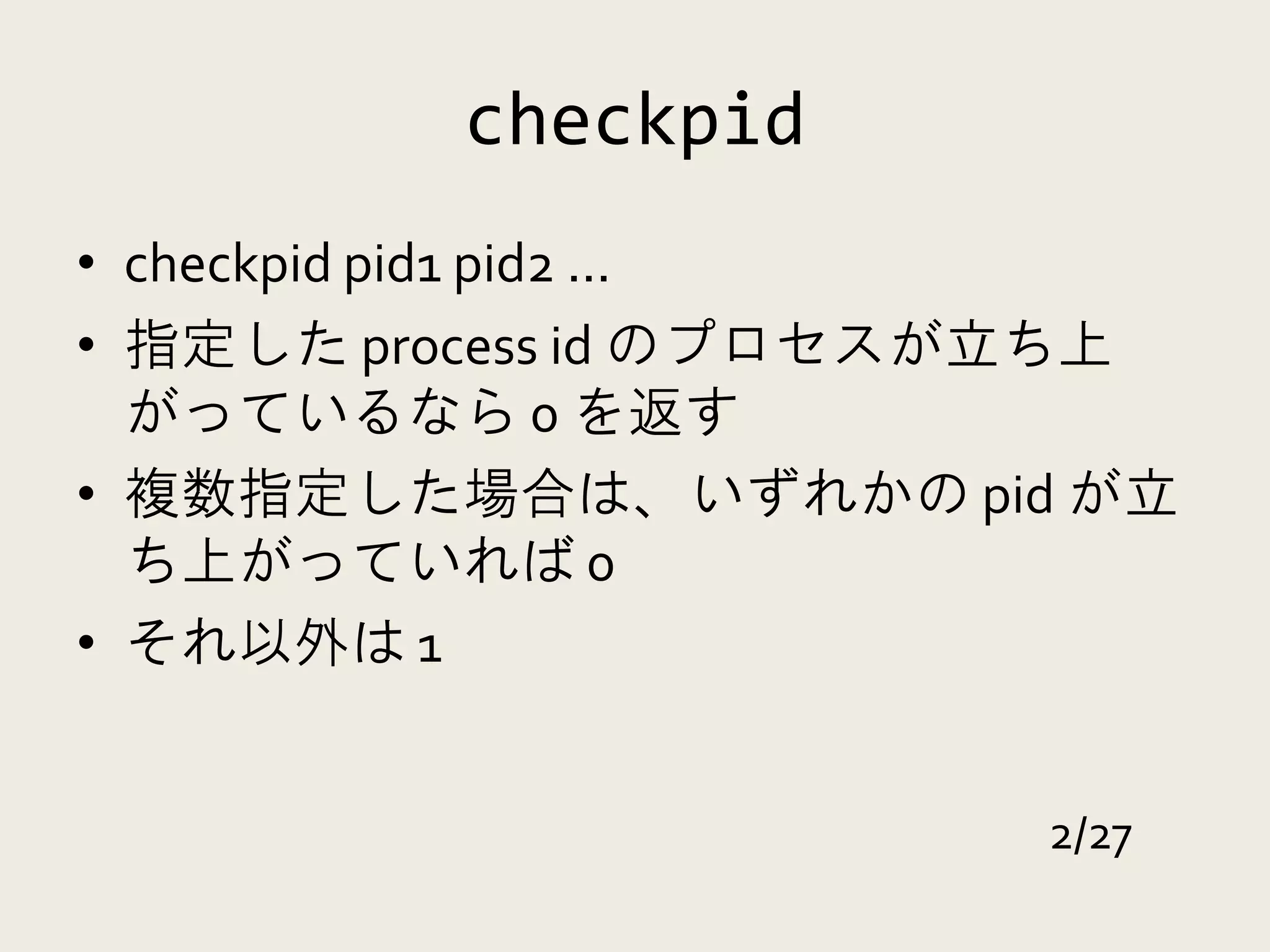 checkpid
• checkpid pid1 pid2 ...
• 指定した process id のプロセスが立ち上
  がっているなら 0 を返す
• 複数指定した場合は、いずれかの pid が立
  ち上がっていれば 0
• それ以外は 1


                       2/27
 