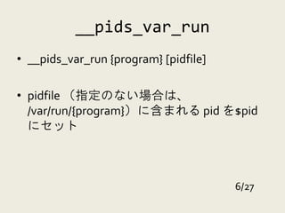 __pids_var_run
• __pids_var_run {program} [pidfile]

• pidfile （指定のない場合は、
  /var/run/{program}）に含まれる pid を$pid
  にセット



                                       6/27
 