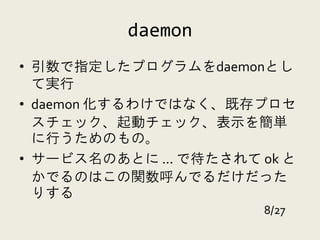 daemon
• 引数で指定したプログラムをdaemonとし
  て実行
• daemon 化するわけではなく、既存プロセ
  スチェック、起動チェック、表示を簡単
  に行うためのもの。
• サービス名のあとに ... で待たされて ok と
  かでるのはこの関数呼んでるだけだった
  りする
                       8/27
 