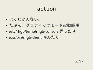 action
•   よくわかんない。
•   たぶん、グラフィックモード起動時用
•   /etc/rhgb/temp/rhgb-console 弄ったり
•   /usr/bin/rhgb-client 呼んだり




                                  22/27
 