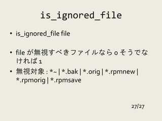 is_ignored_file
• is_ignored_file file

• file が無視すべきファイルなら 0 そうでな
  ければ 1
• 無視対象 : *~ | *.bak | *.orig | *.rpmnew |
  *.rpmorig | *.rpmsave


                                   27/27
 