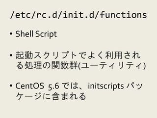 /etc/rc.d/init.d/functions
• Shell Script

• 起動スクリプトでよく利用され
  る処理の関数群(ユーティリティ)

• CentOS 5.6 では、initscripts パッ
  ケージに含まれる
 