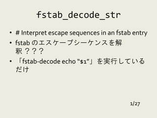 fstab_decode_str
• # Interpret escape sequences in an fstab entry
• fstab のエスケープシーケンスを解
  釈 ？？？
• 「fstab-decode echo “$1”」を実行している
  だけ



                                         1/27
 