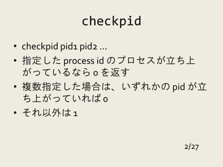 checkpid
• checkpid pid1 pid2 ...
• 指定した process id のプロセスが立ち上
  がっているなら 0 を返す
• 複数指定した場合は、いずれかの pid が立
  ち上がっていれば 0
• それ以外は 1


                       2/27
 