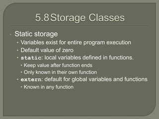 •   Static storage
    • Variables exist for entire program execution
    • Default value of zero
    • static: local variables defined in functions.
      • Keep value after function ends
      • Only known in their own function
    • extern: default for global variables and functions
      • Known in any function
 