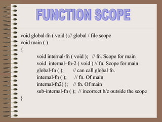 FUNCTION SCOPE void global-fn ( void ); // global / file scope void main ( ) { void internal-fn ( void );  // fn. Scope for main void  internal–fn-2 ( void ) // fn. Scope for main global-fn ( );  // can call global fn. internal-fn ( );  // fn. Of main internal-fn2( );  // fn. Of main sub-internal-fn ( );  // incorrect b/c outside the scope } 