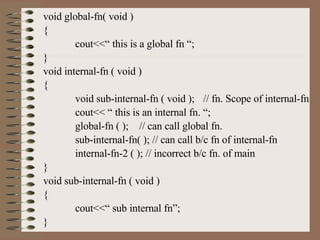 void global-fn( void ) { cout<<“ this is a global fn “; } void internal-fn ( void ) { void sub-internal-fn ( void ); // fn. Scope of internal-fn cout<< “ this is an internal fn. “; global-fn ( ); // can call global fn. sub-internal-fn( ); // can call b/c fn of internal-fn internal-fn-2 ( ); // incorrect b/c fn. of main } void sub-internal-fn ( void ) { cout<<“ sub internal fn”; } 