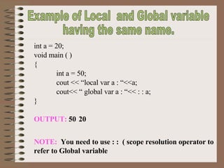 Example of Local  and Global variable having the same name. int a = 20; void main ( ) { int a = 50; cout << “local var a : “<<a; cout<< “ global var a : “<< : : a; } OUTPUT:  50 20 NOTE:   You need to use : :  ( scope resolution operator to refer to Global variable 