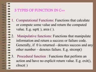 3 TYPES OF FUNCTION IN C++ Computational Functions:  Functions that calculate or compute some value and return the computed value. E.g. sqrt( ), area ( ). Manipulative functions:  Functions that manipulate information and return a success or failure code. Generally, if  0 is returned - denotes success and any other number – denotes failure. E.g. strcmp() Procedural function :  Functions that perform an action and have no explicit return value. E.g. exit(), clrscr( )  