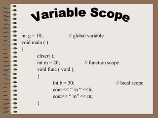 Variable Scope int g = 10; // global variable void main ( ) { clrscr( ); int m = 20;  // function scope void func ( void ); { int b = 30; // local scope cout << “ \n “ <<b; cout<< “ \n” << m; } 