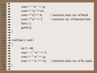 cout<< “ \n “ << g; cout<< “\n “<<m; cout<<“\n”<< b; // incorrect since var. of block cout<<”\n” << f; // incorrect var. of function func func ( ); getch (); } void func ( void ) { int f = 40; cout < < “ \n “ << f; cout << “ \n “<< g; cout << “ \n “<< m; // incorrect since var. of fn. main. } 