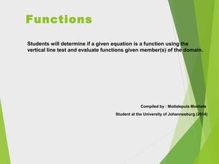 Functions
Students will determine if a given equation is a function using the
vertical line test and evaluate functions given member(s) of the domain.

Compiled by : Motlalepula Mokhele
Student at the University of Johannesburg (2014)

 