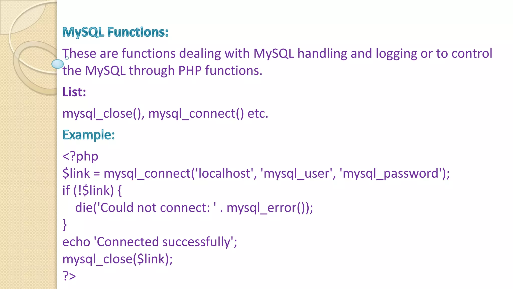 These are functions dealing with MySQL handling and logging or to control the MySQL through PHP functions. List: mysql_close(), mysql_connect() etc. <?php $link = mysql_connect('localhost', 'mysql_user', 'mysql_password'); if (!$link) { die('Could not connect: ' . mysql_error()); } echo 'Connected successfully'; mysql_close($link); ?> 
