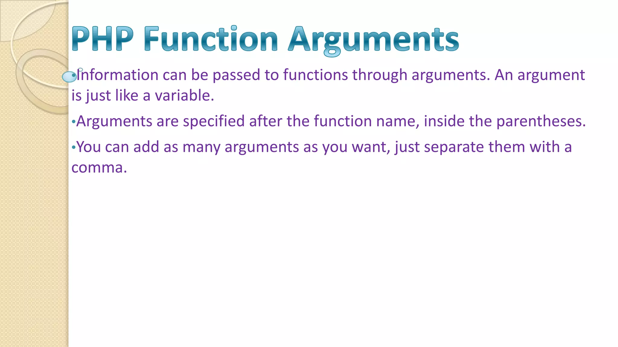 •Information can be passed to functions through arguments. An argument is just like a variable. •Arguments are specified after the function name, inside the parentheses. •You can add as many arguments as you want, just separate them with a comma. 