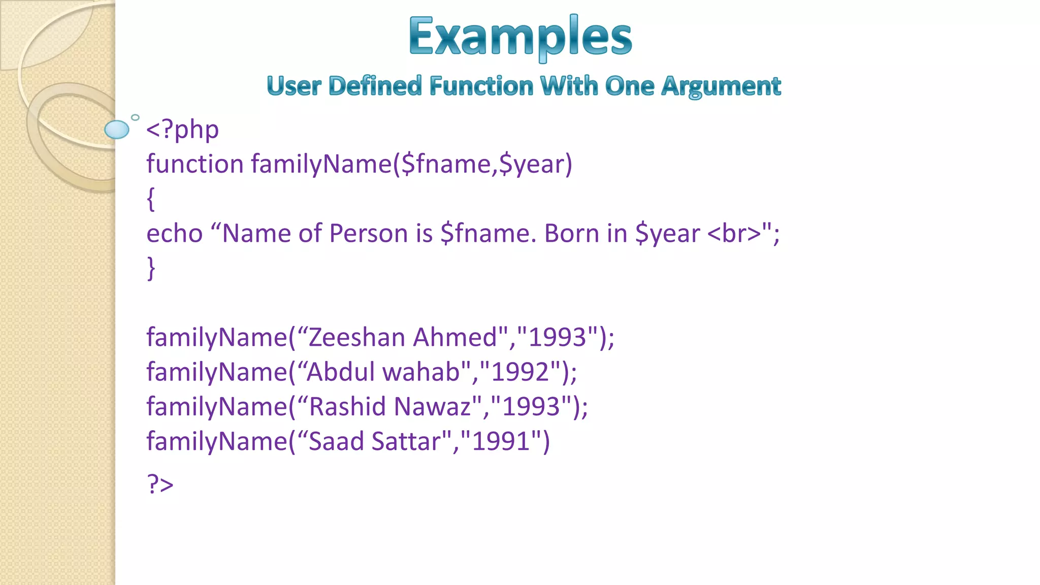 <?php function familyName($fname,$year) { echo “Name of Person is $fname. Born in $year <br>"; } familyName(“Zeeshan Ahmed","1993"); familyName(“Abdul wahab","1992"); familyName(“Rashid Nawaz","1993"); familyName(“Saad Sattar","1991") ?> 