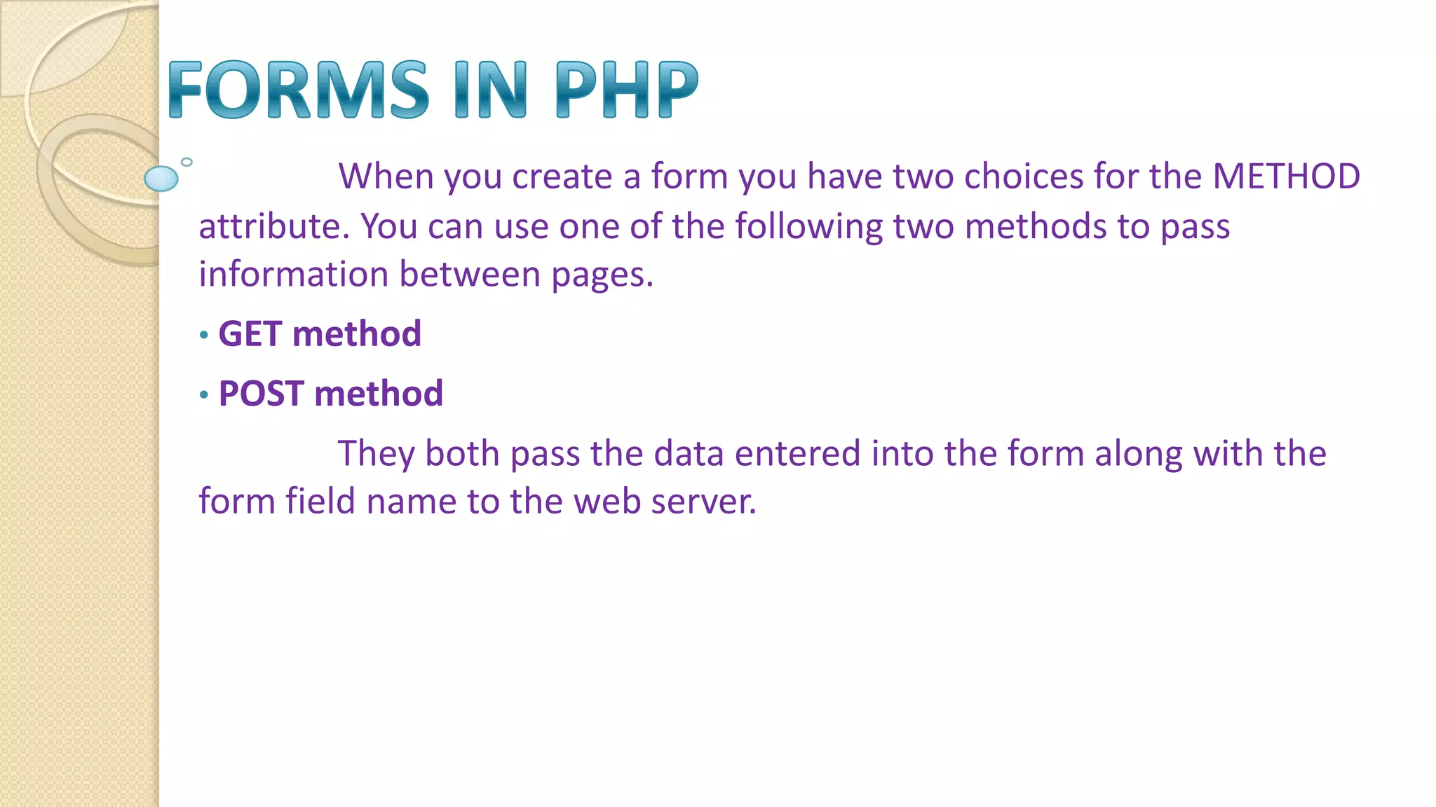 When you create a form you have two choices for the METHOD attribute. You can use one of the following two methods to pass information between pages. • GET method • POST method They both pass the data entered into the form along with the form field name to the web server. 