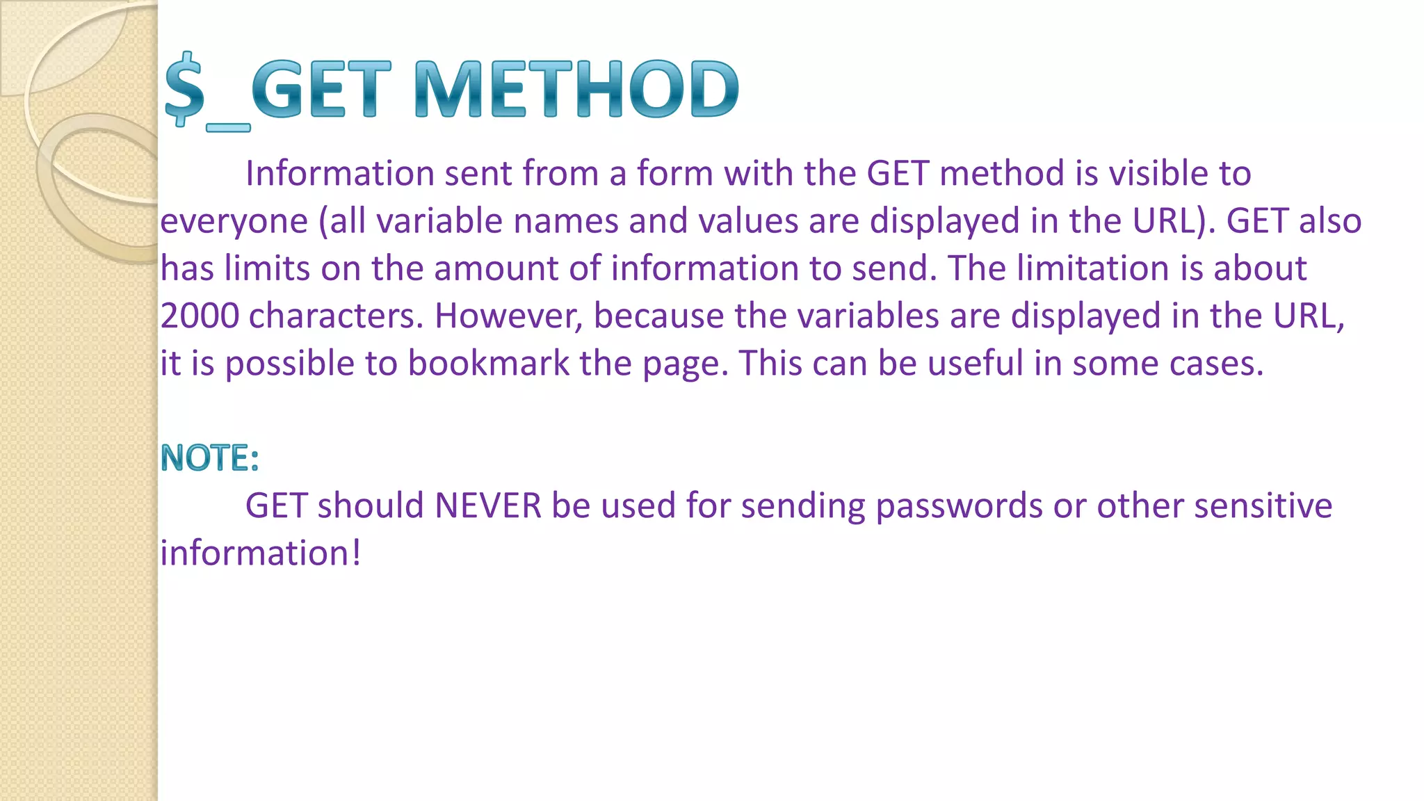 Information sent from a form with the GET method is visible to everyone (all variable names and values are displayed in the URL). GET also has limits on the amount of information to send. The limitation is about 2000 characters. However, because the variables are displayed in the URL, it is possible to bookmark the page. This can be useful in some cases. GET should NEVER be used for sending passwords or other sensitive information! 