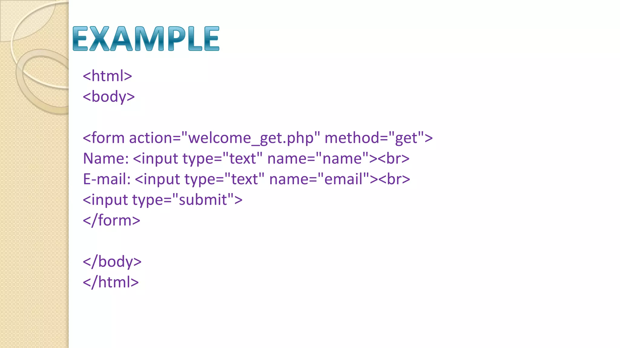 <html> <body> <form action="welcome_get.php" method="get"> Name: <input type="text" name="name"><br> E-mail: <input type="text" name="email"><br> <input type="submit"> </form> </body> </html> 