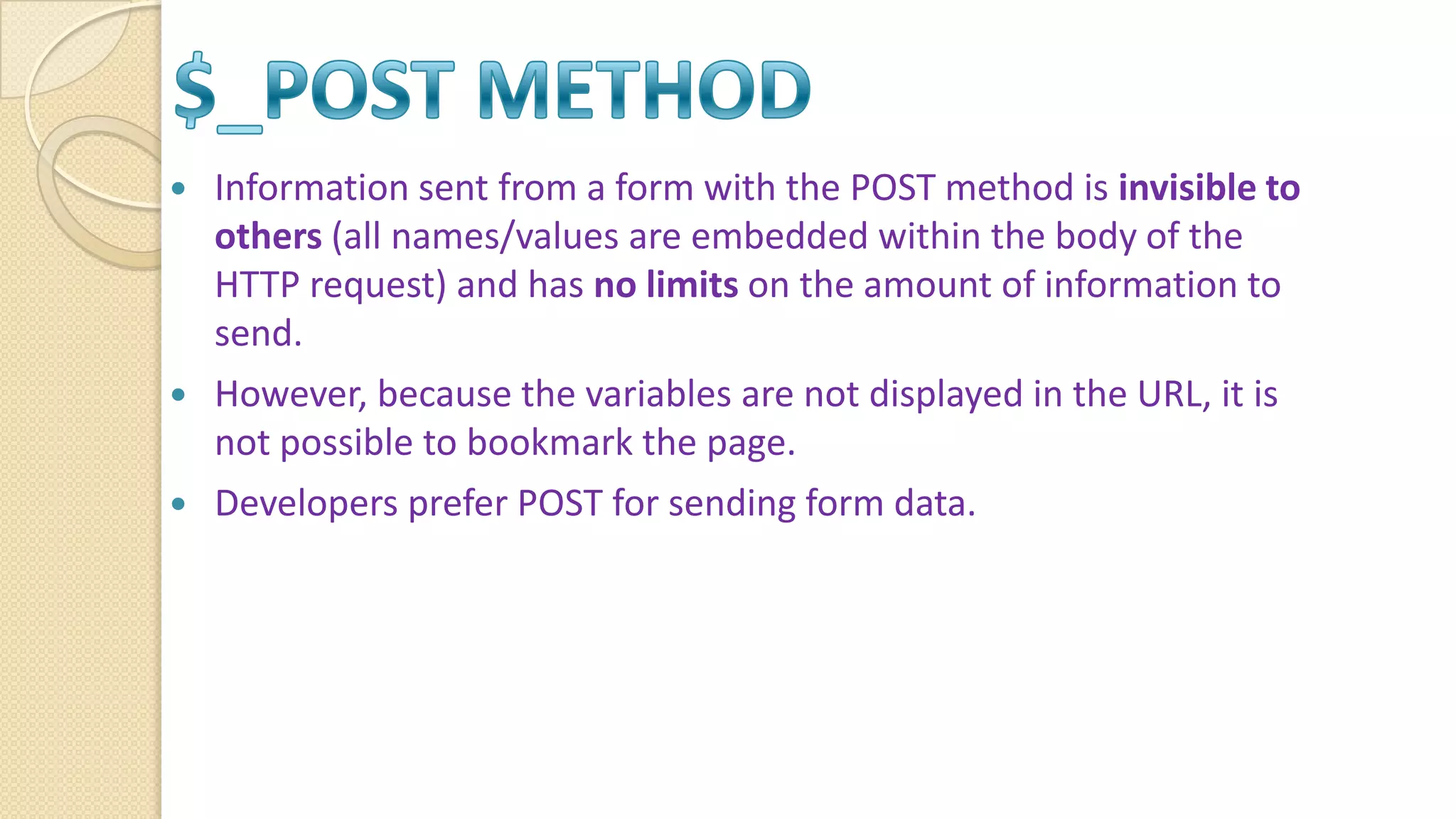  Information sent from a form with the POST method is invisible to others (all names/values are embedded within the body of the HTTP request) and has no limits on the amount of information to send.  However, because the variables are not displayed in the URL, it is not possible to bookmark the page.  Developers prefer POST for sending form data. 